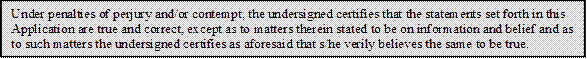 Under penalties of perjury and/or contempt, the undersigned certifies that the statements set forth in this Application are true and correct, except as to matters therein stated to be on information and belief and as to such matters the undersigned certifies as aforesaid that s/he verily believes the same to be true.